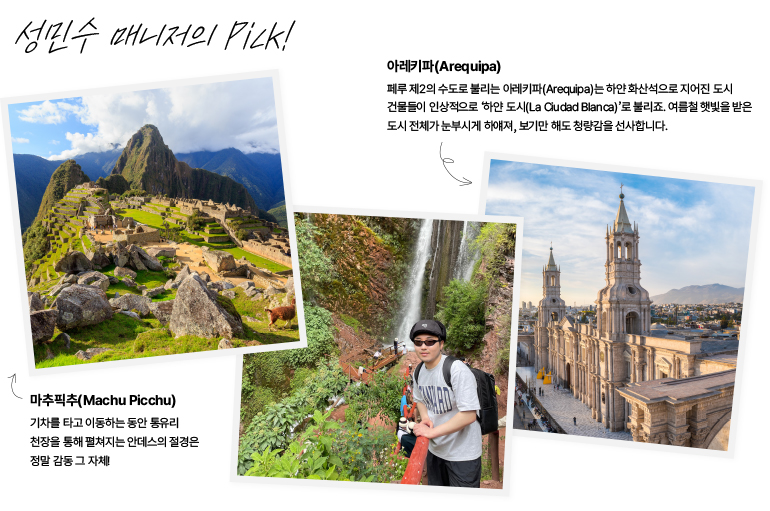 성민수 매니저의 Pick!  아레키파(Arequipa)  페루 제2의 수도로 불리는 아레키파(Arequipa)는 하얀 화산석으로 지어진 도시  건물들이 인상적으로 하얀 도시(La Ciudad Blanca)로 불리죠. 여름철 햇빛을 받은 도시 전체가 눈부시게 하얘져, 보기만 해도 청량감을 선사합니다.  마추픽추(Machu Picchu)  기차를 타고 이동하는 동안 통유리 천장을 통해 펼쳐지는 안데스의 절경은 정말 감동 그 자체!  광고